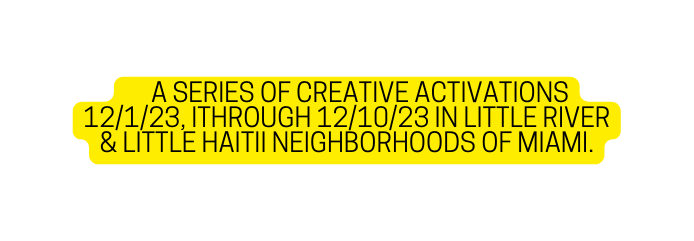 A SERIES OF CREATIVE ACTIVATIONS 12 1 23 ITHROUGH 12 10 23 IN LITTLE RIVER LITTLE HAITII NEIGHBORHOODS OF MIAMI